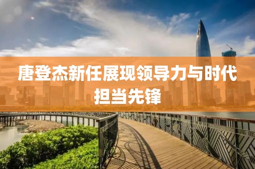 唐登杰新任展现领导力与时代担当先锋