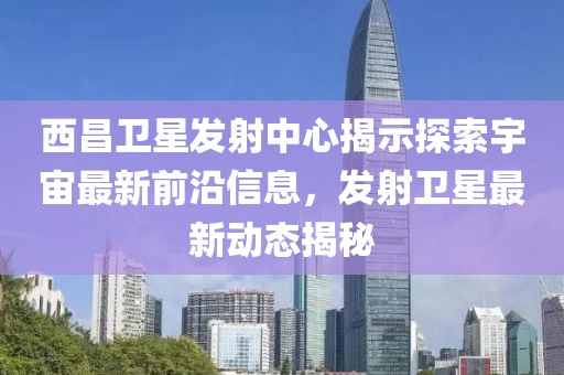 西昌卫星发射中心揭示探索宇宙最新前沿信息，发射卫星最新动态揭秘