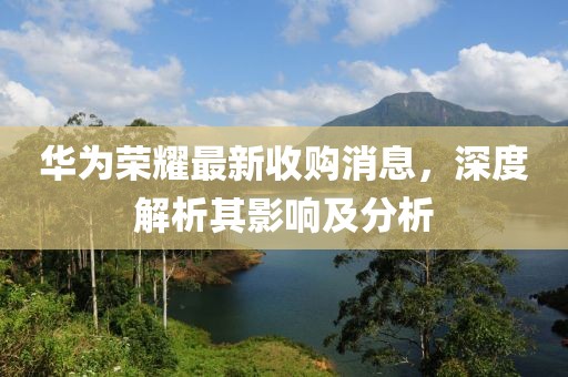 华为荣耀最新收购消息，深度解析其影响及分析