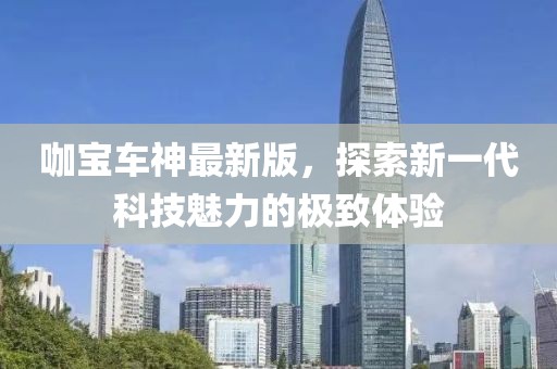 咖宝车神最新版，探索新一代科技魅力的极致体验