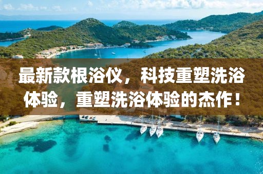 最新款根浴仪，科技重塑洗浴体验，重塑洗浴体验的杰作！