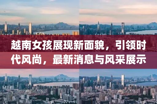 越南女孩展现新面貌，引领时代风尚，最新消息与风采展示