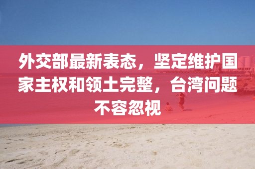 外交部最新表态，坚定维护国家主权和领土完整，台湾问题不容忽视