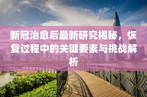 新冠治愈后最新研究揭秘，恢复过程中的关键要素与挑战解析