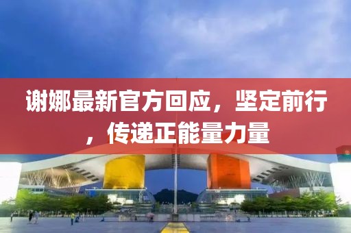 谢娜最新官方回应，坚定前行，传递正能量力量