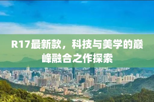 R17最新款，科技与美学的巅峰融合之作探索