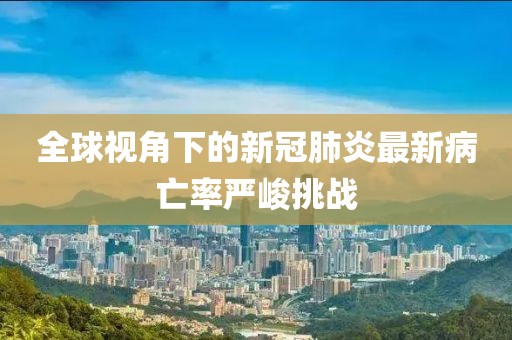 全球视角下的新冠肺炎最新病亡率严峻挑战