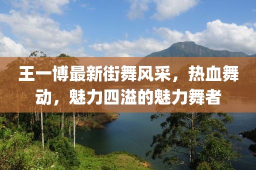 王一博最新街舞风采，热血舞动，魅力四溢的魅力舞者