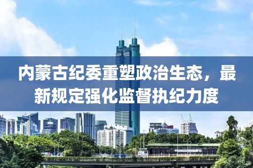 内蒙古纪委重塑政治生态，最新规定强化监督执纪力度