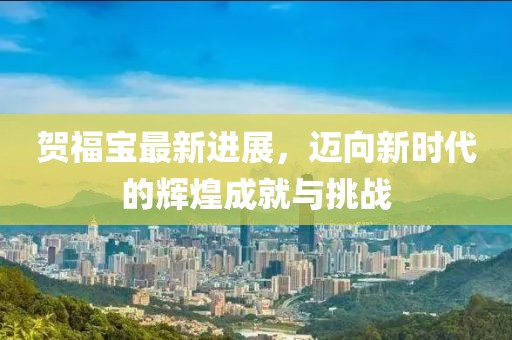 贺福宝最新进展，迈向新时代的辉煌成就与挑战