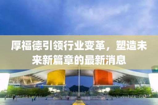 厚福德引领行业变革，塑造未来新篇章的最新消息