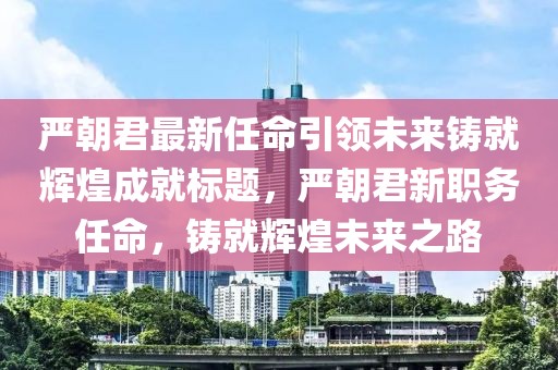 严朝君最新任命引领未来铸就辉煌成就标题，严朝君新职务任命，铸就辉煌未来之路