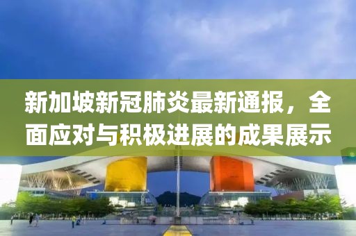 新加坡新冠肺炎最新通报，全面应对与积极进展的成果展示