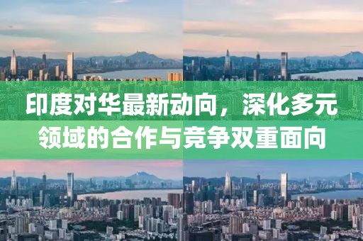 印度对华最新动向，深化多元领域的合作与竞争双重面向
