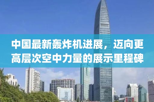 中国最新轰炸机进展，迈向更高层次空中力量的展示里程碑