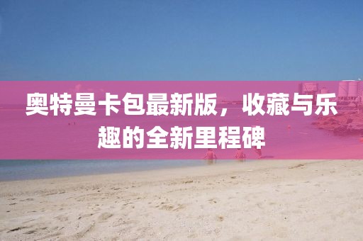 奥特曼卡包最新版，收藏与乐趣的全新里程碑