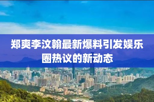 郑爽李汶翰最新爆料引发娱乐圈热议的新动态
