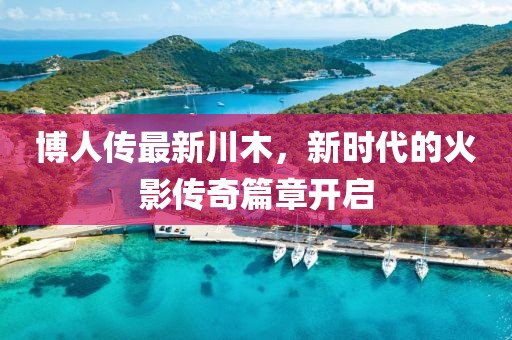 博人传最新川木，新时代的火影传奇篇章开启