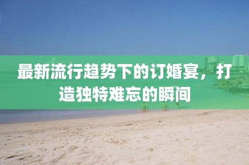 最新流行趋势下的订婚宴，打造独特难忘的瞬间