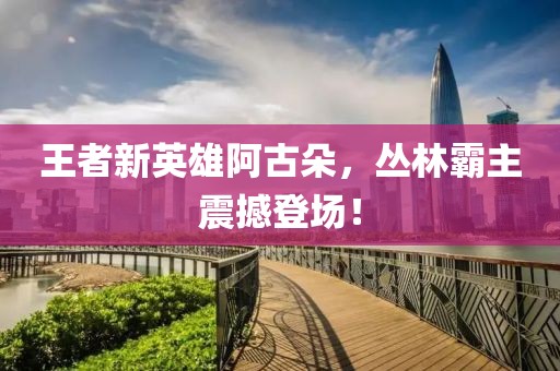 王者新英雄阿古朵，丛林霸主震撼登场！