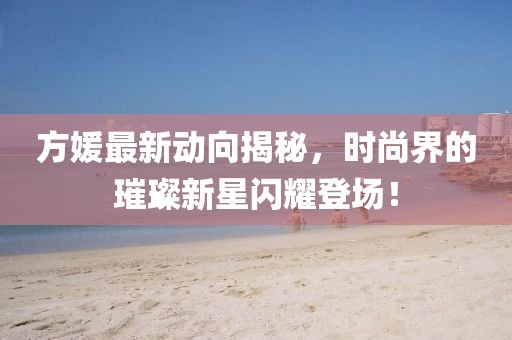 方媛最新动向揭秘，时尚界的璀璨新星闪耀登场！