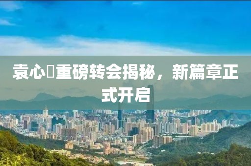 袁心玥重磅转会揭秘，新篇章正式开启