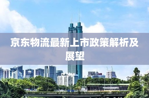 京东物流最新上市政策解析及展望