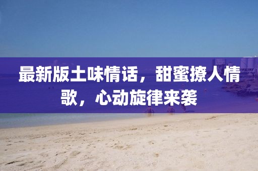 最新版土味情话，甜蜜撩人情歌，心动旋律来袭