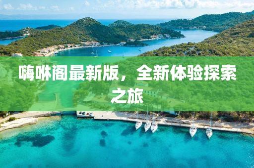 嗨咻阁最新版，全新体验探索之旅