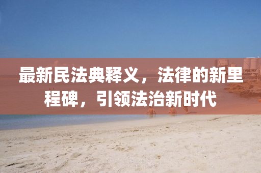 最新民法典释义，法律的新里程碑，引领法治新时代