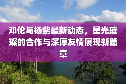 邓伦与杨紫最新动态，星光璀璨的合作与深厚友情展现新篇章