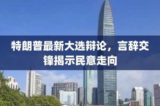 特朗普最新大选辩论，言辞交锋揭示民意走向