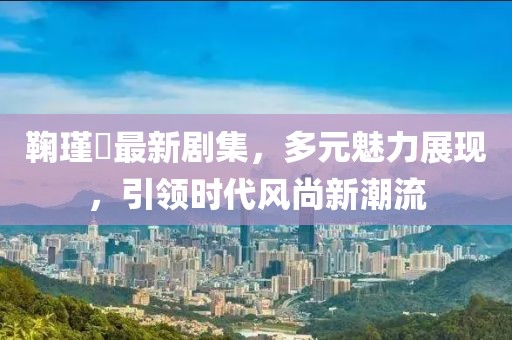 鞠瑾祎最新剧集，多元魅力展现，引领时代风尚新潮流