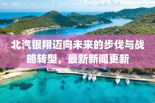 北汽银翔迈向未来的步伐与战略转型，最新新闻更新