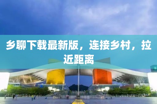 乡聊下载最新版，连接乡村，拉近距离