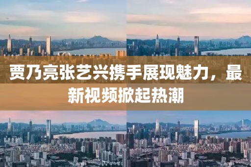 贾乃亮张艺兴携手展现魅力，最新视频掀起热潮