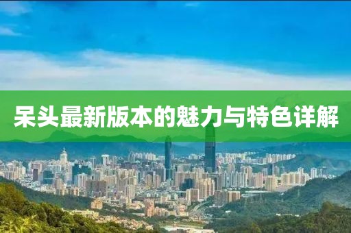 呆头最新版本的魅力与特色详解