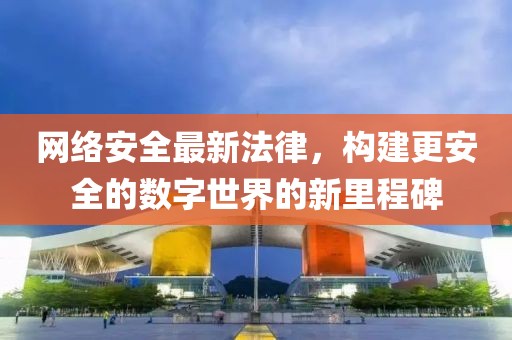 网络安全最新法律，构建更安全的数字世界的新里程碑