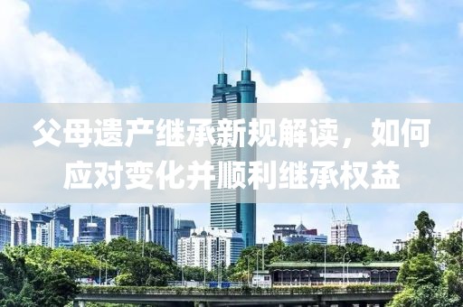父母遗产继承新规解读，如何应对变化并顺利继承权益