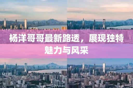 杨洋哥哥最新路透，展现独特魅力与风采