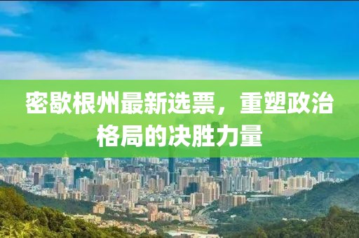 密歇根州最新选票，重塑政治格局的决胜力量