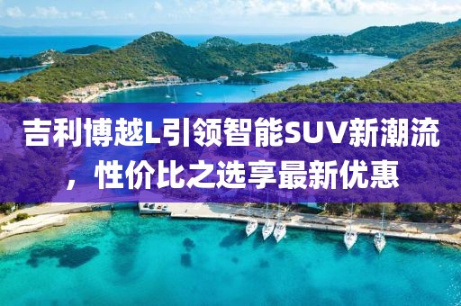 吉利博越L引领智能SUV新潮流，性价比之选享最新优惠
