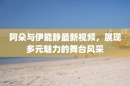 阿朵与伊能静最新视频，展现多元魅力的舞台风采