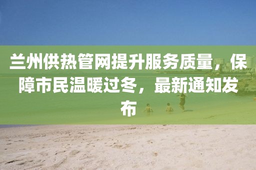 兰州供热管网提升服务质量，保障市民温暖过冬，最新通知发布