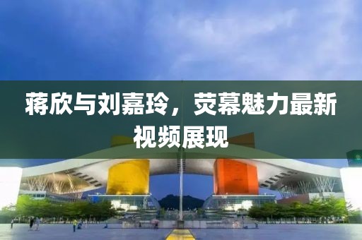 蒋欣与刘嘉玲，荧幕魅力最新视频展现