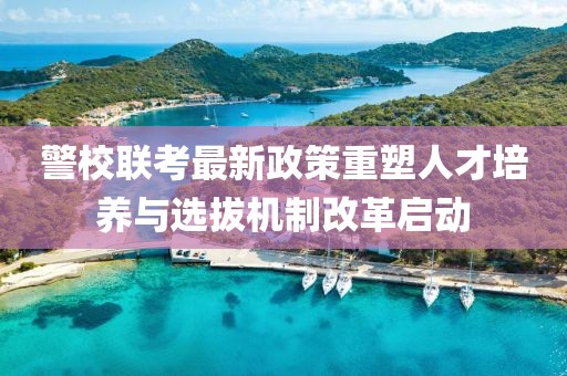 警校联考最新政策重塑人才培养与选拔机制改革启动