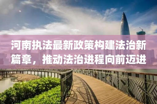 河南执法最新政策构建法治新篇章，推动法治进程向前迈进