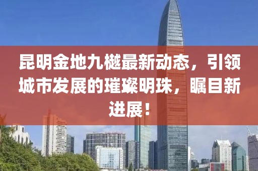 昆明金地九樾最新动态，引领城市发展的璀璨明珠，瞩目新进展！