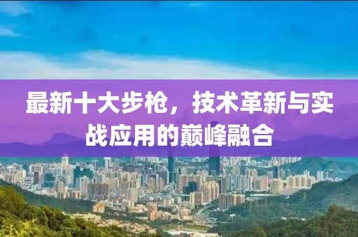 最新十大步枪，技术革新与实战应用的巅峰融合