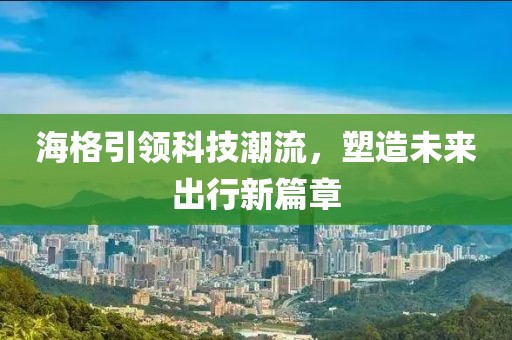 海格引领科技潮流，塑造未来出行新篇章